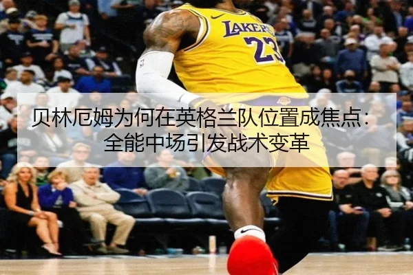 贝林厄姆为何在英格兰队位置成焦点：全能中场引发战术变革
